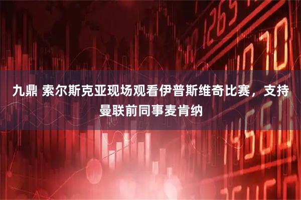 九鼎 索尔斯克亚现场观看伊普斯维奇比赛，支持曼联前同事麦肯纳