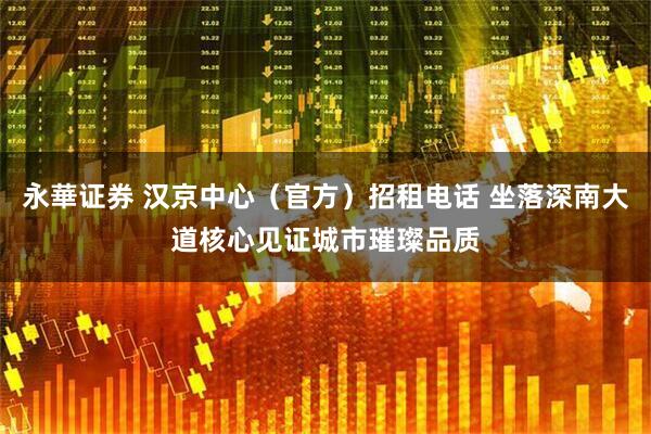 永華证券 汉京中心（官方）招租电话 坐落深南大道核心见证城市璀璨品质