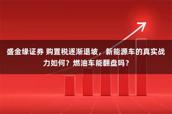 盛金缘证券 购置税逐渐退坡，新能源车的真实战力如何？燃油车能翻盘吗？