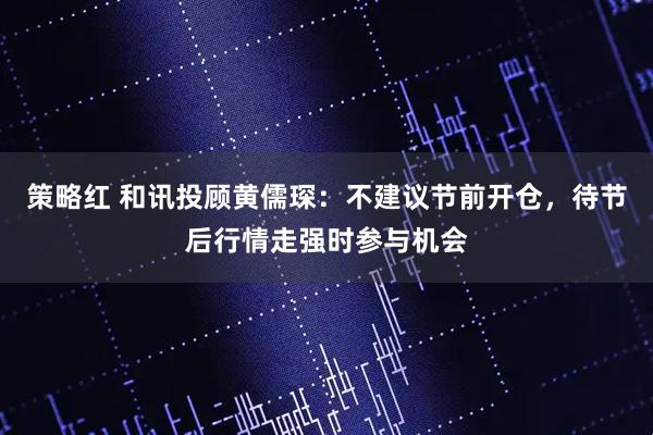 策略红 和讯投顾黄儒琛：不建议节前开仓，待节后行情走强时参与机会