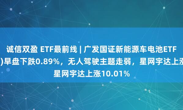 诚信双盈 ETF最前线 | 广发国证新能源车电池ETF(159755)早盘下跌0.89%，无人驾驶主题走弱，星网宇达上涨10.01%
