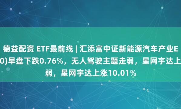 德益配资 ETF最前线 | 汇添富中证新能源汽车产业ETF(516390)早盘下跌0.76%，无人驾驶主题走弱，星网宇达上涨10.01%