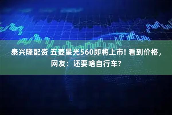 泰兴隆配资 五菱星光560即将上市! 看到价格，网友：还要啥自行车?