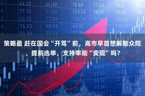 策略盈 赶在国会“开骂”前，高市早苗想解散众院、提前选举，支持率能“变现”吗？