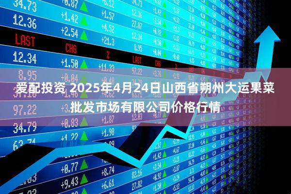 爱配投资 2025年4月24日山西省朔州大运果菜批发市场有限公司价格行情