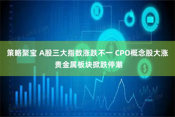 策略聚宝 A股三大指数涨跌不一 CPO概念股大涨 贵金属板块掀跌停潮