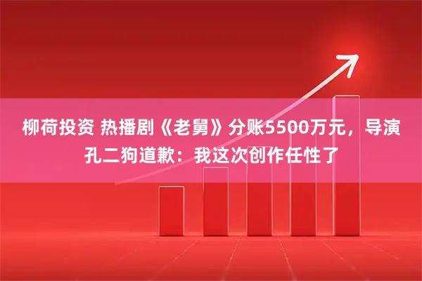 柳荷投资 热播剧《老舅》分账5500万元，导演孔二狗道歉：我这次创作任性了