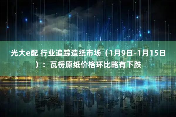光大e配 行业追踪造纸市场（1月9日-1月15日）：瓦楞原纸价格环比略有下跌