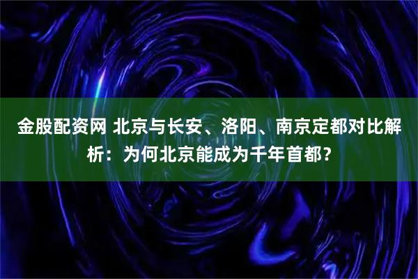 金股配资网 北京与长安、洛阳、南京定都对比解析：为何北京能成为千年首都？