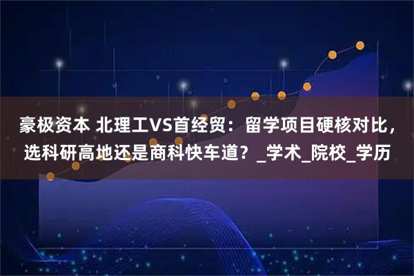 豪极资本 北理工VS首经贸：留学项目硬核对比，选科研高地还是商科快车道？_学术_院校_学历