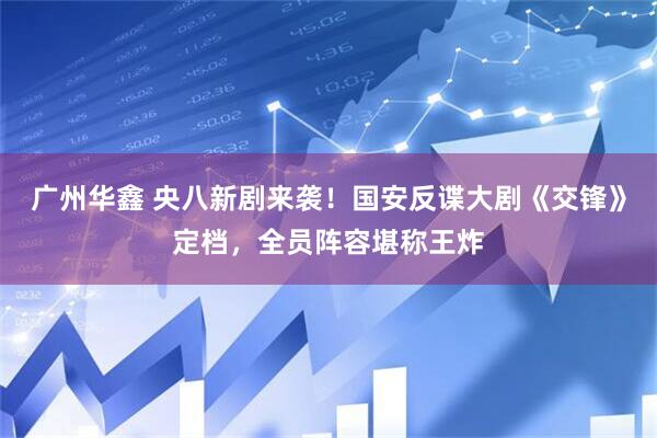 广州华鑫 央八新剧来袭！国安反谍大剧《交锋》定档，全员阵容堪称王炸